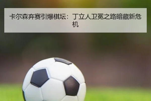 卡尔森弃赛引爆棋坛：丁立人卫冕之路暗藏新危机