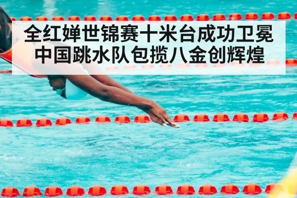 全红婵世锦赛十米台成功卫冕中国跳水队包揽八金创辉煌