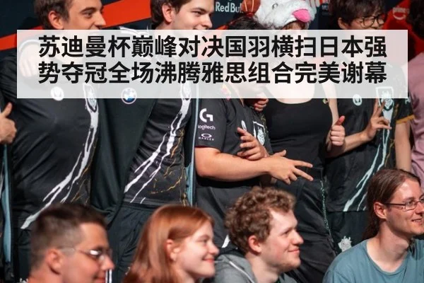 苏迪曼杯巅峰对决国羽横扫日本强势夺冠全场沸腾雅思组合完美谢幕