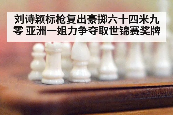 刘诗颖标枪复出豪掷六十四米九零 亚洲一姐力争夺取世锦赛奖牌